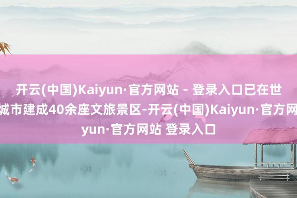 开云(中国)Kaiyun·官方网站 - 登录入口已在世界二十余座城市建成40余座文旅景区-开云(中国)Kaiyun·官方网站 登录入口