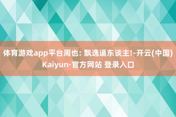 体育游戏app平台周也: 飘逸逼东谈主!-开云(中国)Kai