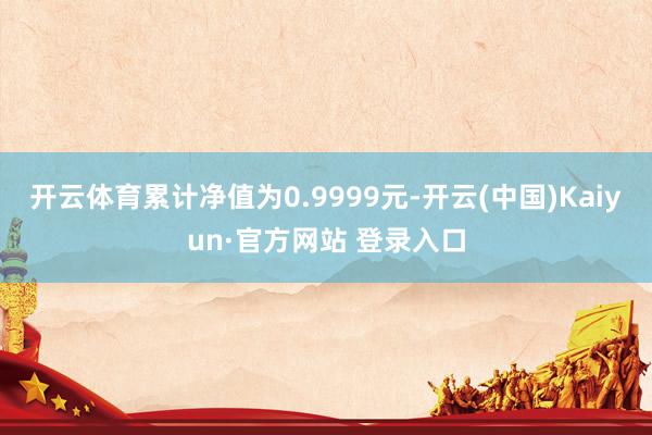开云体育累计净值为0.9999元-开云(中国)Kaiyun·官方网站 登录入口