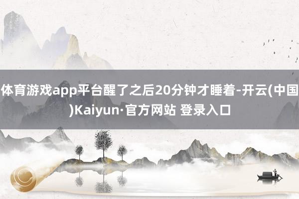体育游戏app平台醒了之后20分钟才睡着-开云(中国)Kai