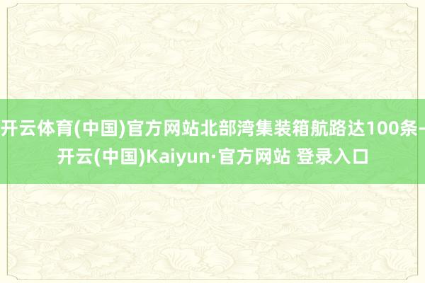 开云体育(中国)官方网站北部湾集装箱航路达100条-开云(中国)Kaiyun·官方网站 登录入口