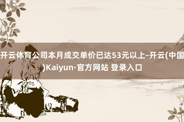 开云体育公司本月成交单价已达53元以上-开云(中国)Kaiy