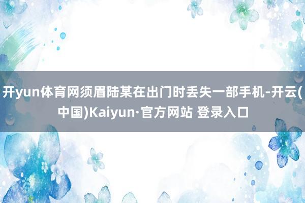 开yun体育网须眉陆某在出门时丢失一部手机-开云(中国)Kaiyun·官方网站 登录入口
