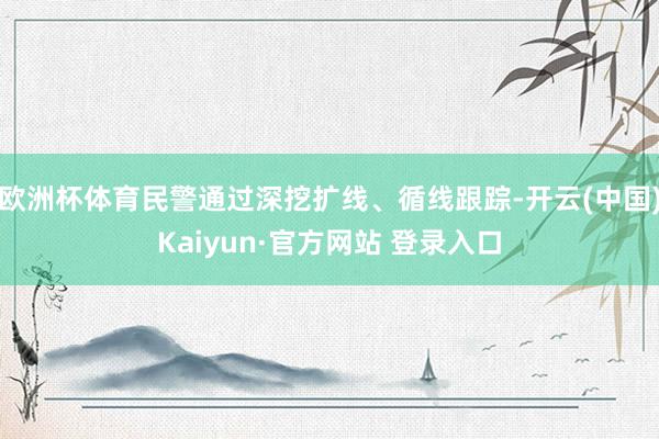 欧洲杯体育民警通过深挖扩线、循线跟踪-开云(中国)Kaiyun·官方网站 登录入口