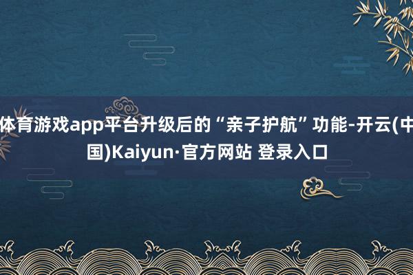 体育游戏app平台升级后的“亲子护航”功能-开云(中国)Kaiyun·官方网站 登录入口
