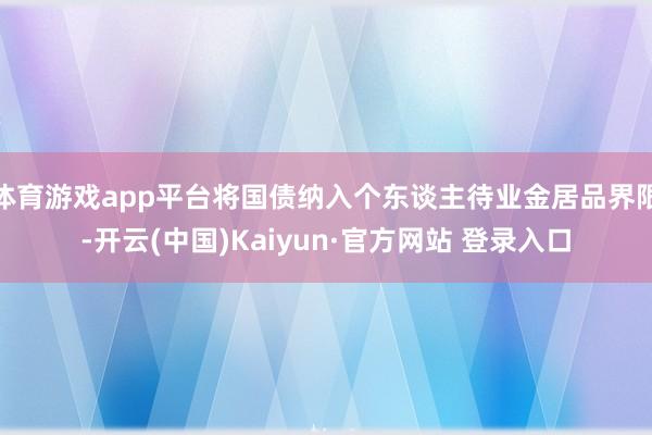 体育游戏app平台将国债纳入个东谈主待业金居品界限-开云(中国)Kaiyun·官方网站 登录入口