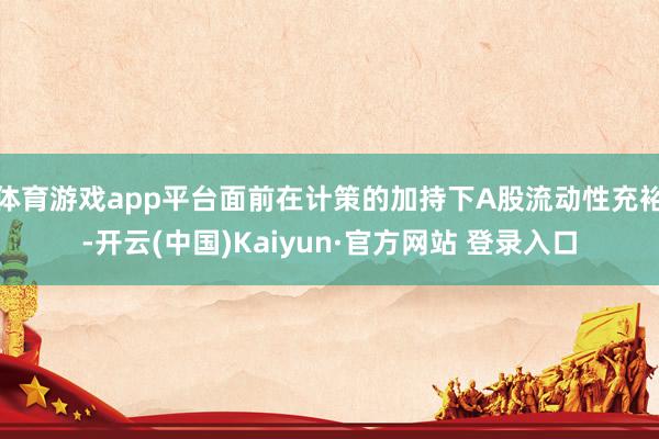 体育游戏app平台面前在计策的加持下A股流动性充裕-开云(中国)Kaiyun·官方网站 登录入口