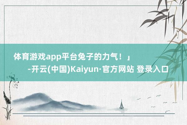 体育游戏app平台兔子的力气!」 -开云(中国)Kaiyun·官方网站 登录入口