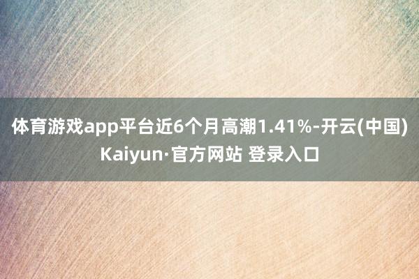 体育游戏app平台近6个月高潮1.41%-开云(中国)Kaiyun·官方网站 登录入口