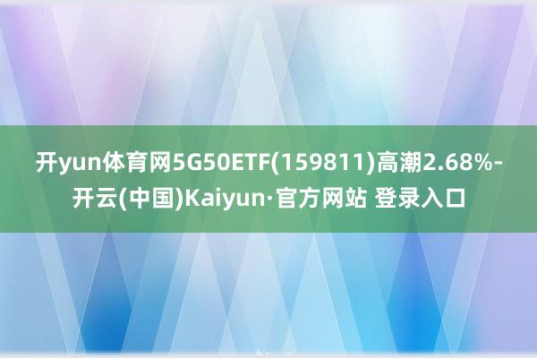 开yun体育网5G50ETF(159811)高潮2.68%-开云(中国)Kaiyun·官方网站 登录入口