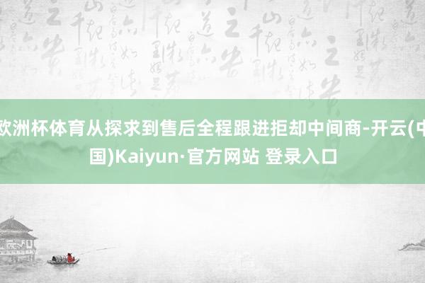 欧洲杯体育从探求到售后全程跟进拒却中间商-开云(中国)Kaiyun·官方网站 登录入口