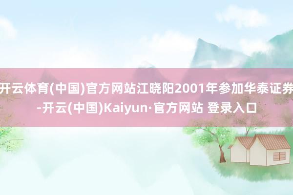 开云体育(中国)官方网站江晓阳2001年参加华泰证券-开云(中国)Kaiyun·官方网站 登录入口