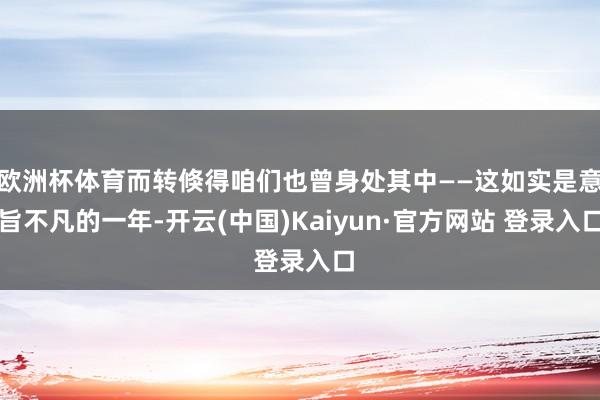 欧洲杯体育而转倏得咱们也曾身处其中——这如实是意旨不凡的一年-开云(中国)Kaiyun·官方网站 登录入口