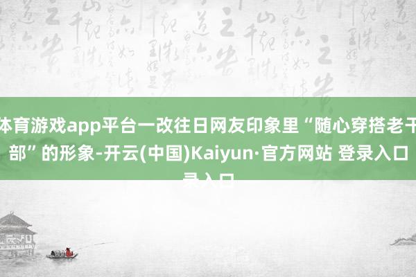 体育游戏app平台一改往日网友印象里“随心穿搭老干部”的形象