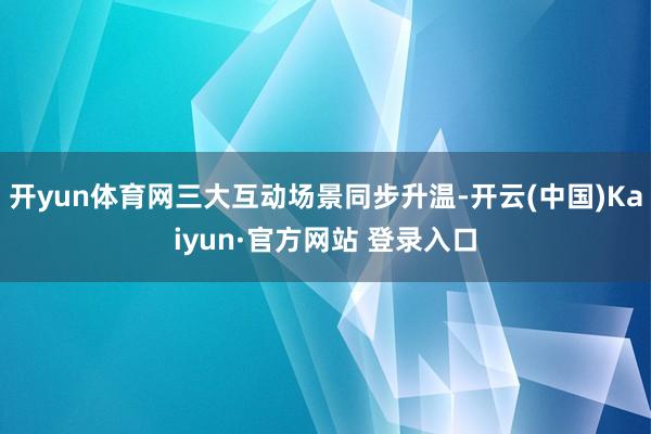 开yun体育网三大互动场景同步升温-开云(中国)Kaiyun·官方网站 登录入口