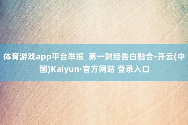 体育游戏app平台举报  第一财经告白融合-开云(中国)Kaiyun·官方网站 登录入口
