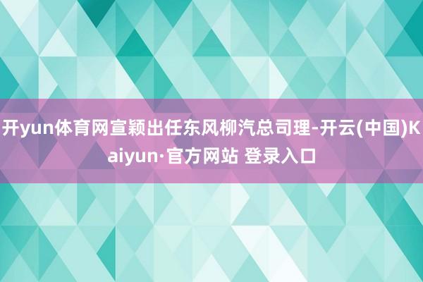 开yun体育网宣颖出任东风柳汽总司理-开云(中国)Kaiyu