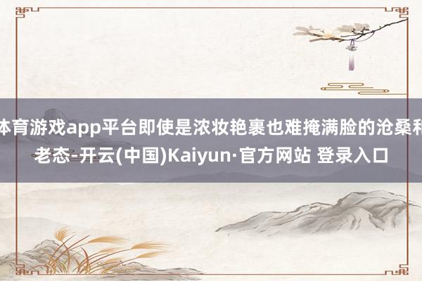 体育游戏app平台即使是浓妆艳裹也难掩满脸的沧桑和老态-开云