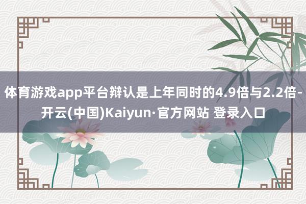 体育游戏app平台辩认是上年同时的4.9倍与2.2倍-开云(中国)Kaiyun·官方网站 登录入口