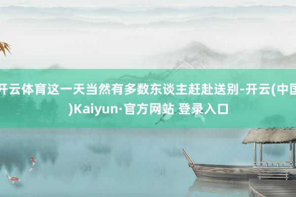 开云体育这一天当然有多数东谈主赶赴送别-开云(中国)Kaiyun·官方网站 登录入口