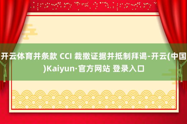 开云体育并条款 CCI 裁撤证据并抵制拜谒-开云(中国)Kaiyun·官方网站 登录入口
