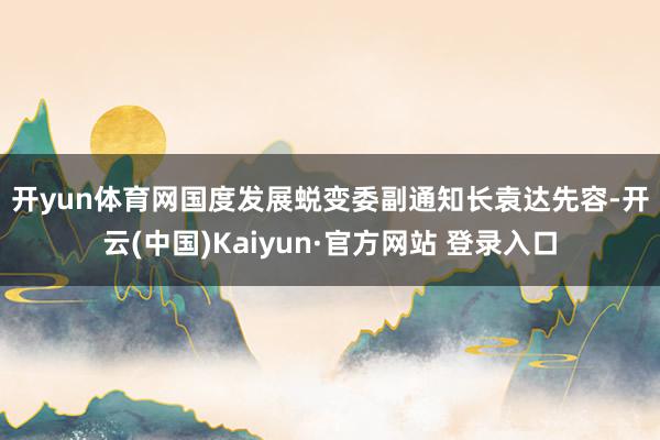 开yun体育网 国度发展蜕变委副通知长袁达先容-开云(中国)Kaiyun·官方网站 登录入口