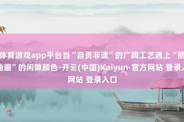 体育游戏app平台当“自贡非遗”的广阔工艺遇上“丽水油画”的
