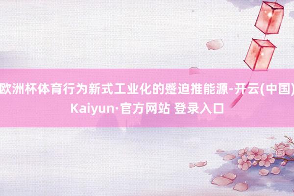 欧洲杯体育行为新式工业化的蹙迫推能源-开云(中国)Kaiyu