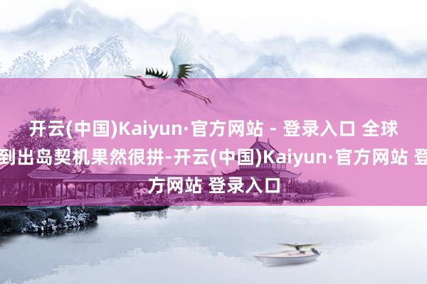 开云(中国)Kaiyun·官方网站 - 登录入口 全球为杰出到出岛契机果然很拼-开云(中国)Kaiyun·官方网站 登录入口