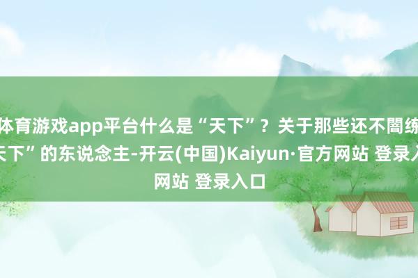 体育游戏app平台什么是“天下”?关于那些还不闇练“天下”的东说念主-开云(中国)Kaiyun·官方网站 登录入口