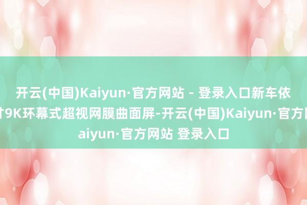 开云(中国)Kaiyun·官方网站 - 登录入口新车依旧配备33英寸9K环幕式超视网膜曲面屏-开云(中国)Kaiyun·官方网站 登录入口