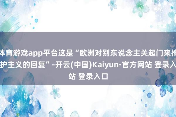 体育游戏app平台这是“欧洲对别东说念主关起门来搞保护主义的回复”-开云(中国)Kaiyun·官方网站 登录入口