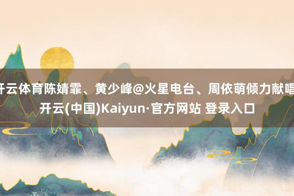 开云体育陈婧霏、黄少峰@火星电台、周依萌倾力献唱-开云(中国)Kaiyun·官方网站 登录入口
