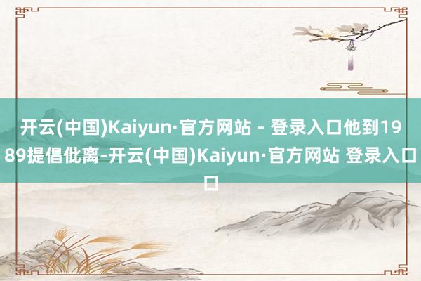 开云(中国)Kaiyun·官方网站 - 登录入口他到1989提倡仳离-开云(中国)Kaiyun·官方网站 登录入口