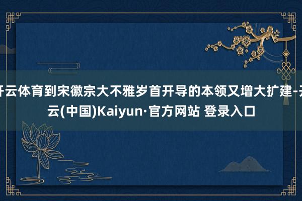 开云体育到宋徽宗大不雅岁首开导的本领又增大扩建-开云(中国)Kaiyun·官方网站 登录入口