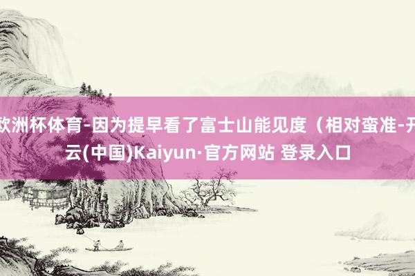 欧洲杯体育-因为提早看了富士山能见度（相对蛮准-开云(中国)Kaiyun·官方网站 登录入口