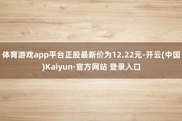 体育游戏app平台正股最新价为12.22元-开云(中国)Ka