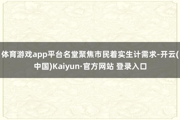 体育游戏app平台名堂聚焦市民着实生计需求-开云(中国)Kaiyun·官方网站 登录入口