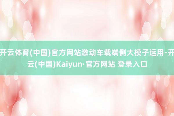 开云体育(中国)官方网站激动车载端侧大模子运用-开云(中国)Kaiyun·官方网站 登录入口