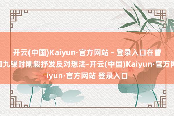 开云(中国)Kaiyun·官方网站 - 登录入口在曹操欲进魏公加九锡时刚毅抒发反对想法-开云(中国)Kaiyun·官方网站 登录入口