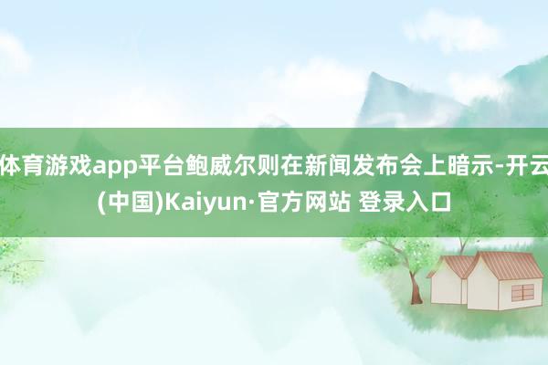 体育游戏app平台鲍威尔则在新闻发布会上暗示-开云(中国)Kaiyun·官方网站 登录入口