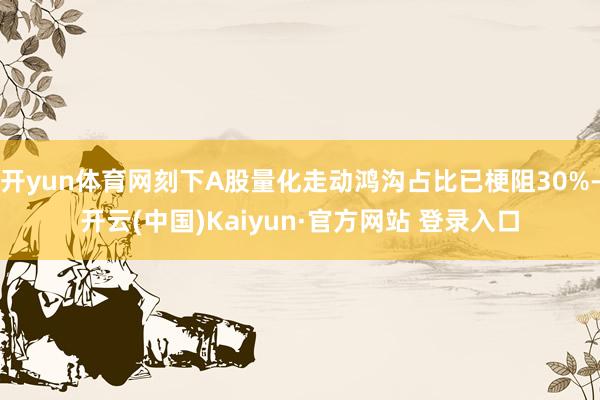 开yun体育网刻下A股量化走动鸿沟占比已梗阻30%-开云(中国)Kaiyun·官方网站 登录入口