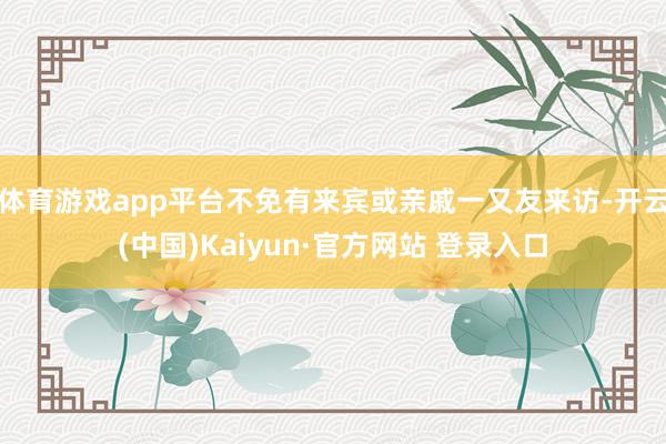 体育游戏app平台不免有来宾或亲戚一又友来访-开云(中国)Kaiyun·官方网站 登录入口