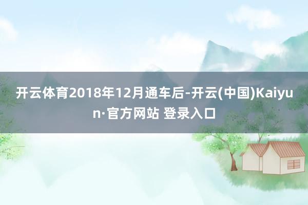 开云体育2018年12月通车后-开云(中国)Kaiyun·官方网站 登录入口