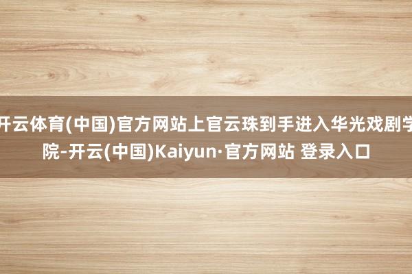 开云体育(中国)官方网站上官云珠到手进入华光戏剧学院-开云(中国)Kaiyun·官方网站 登录入口
