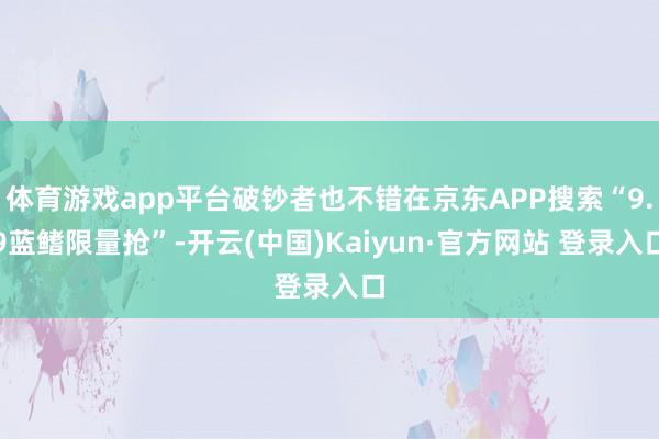 体育游戏app平台破钞者也不错在京东APP搜索“9.9蓝鳍限量抢”-开云(中国)Kaiyun·官方网站 登录入口