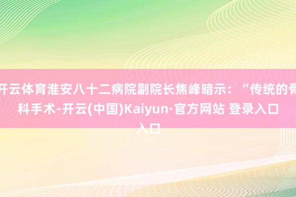 开云体育淮安八十二病院副院长焦峰暗示：“传统的骨科手术-开云(中国)Kaiyun·官方网站 登录入口