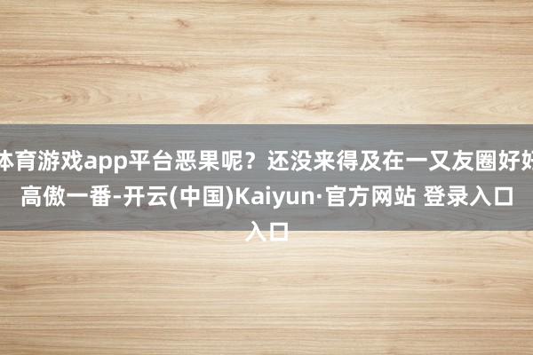 体育游戏app平台恶果呢？还没来得及在一又友圈好好高傲一番-