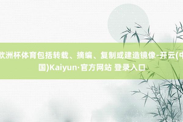 欧洲杯体育包括转载、摘编、复制或建造镜像-开云(中国)Kaiyun·官方网站 登录入口