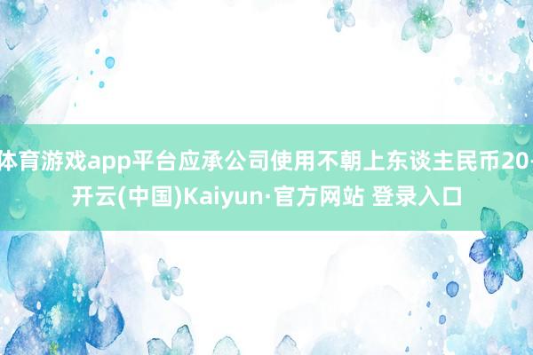 体育游戏app平台应承公司使用不朝上东谈主民币20-开云(中国)Kaiyun·官方网站 登录入口